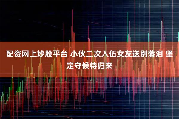 配资网上炒股平台 小伙二次入伍女友送别落泪 坚定守候待归来
