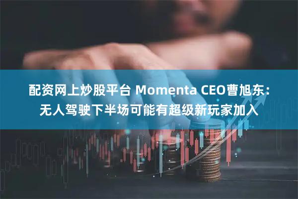配资网上炒股平台 Momenta CEO曹旭东：无人驾驶下半场可能有超级新玩家加入