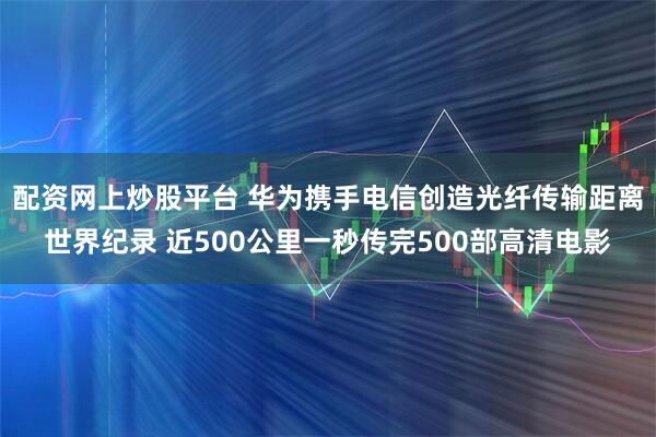 配资网上炒股平台 华为携手电信创造光纤传输距离世界纪录 近500公里一秒传完500部高清电影