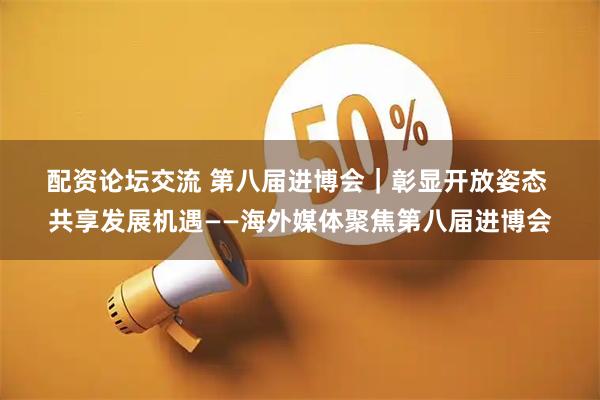 配资论坛交流 第八届进博会｜彰显开放姿态&#32;共享发展机遇——海外媒体聚焦第八届进博会