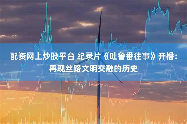 配资网上炒股平台 纪录片《吐鲁番往事》开播:再现丝路文明交融的历史