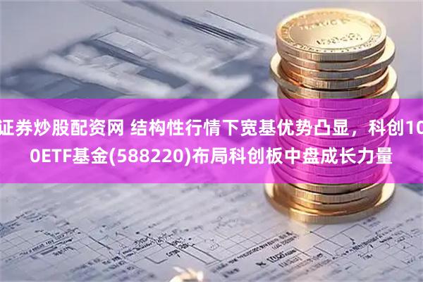 证券炒股配资网 结构性行情下宽基优势凸显，科创100ETF基金(588220)布局科创板中盘成长力量