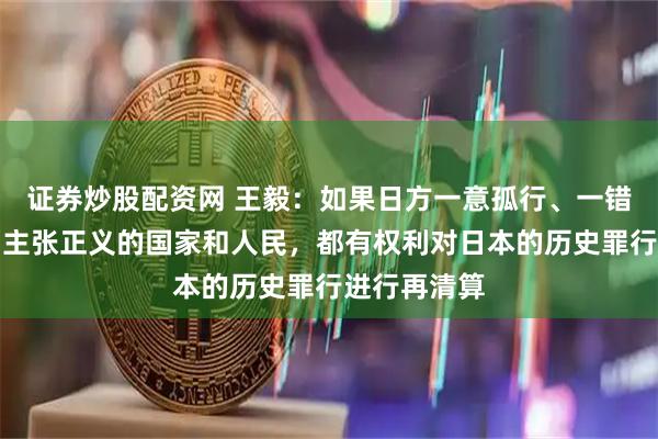 证券炒股配资网 王毅：如果日方一意孤行、一错再错，一切主张正义的国家和人民，都有权利对日本的历史罪行进行再清算