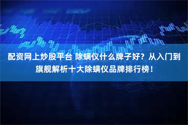 配资网上炒股平台 除螨仪什么牌子好?从入门到旗舰解析十大除螨仪品牌排行榜!